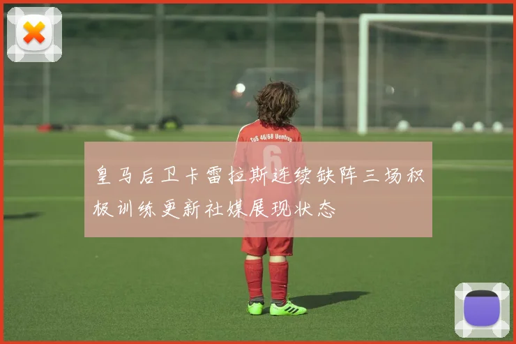皇马后卫卡雷拉斯连续缺阵三场积极训练更新社媒展现状态