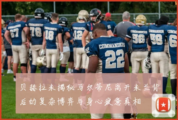 贝赫拉米揭秘马尔蒂尼离开米兰背后的复杂博弈与身心疲惫真相
