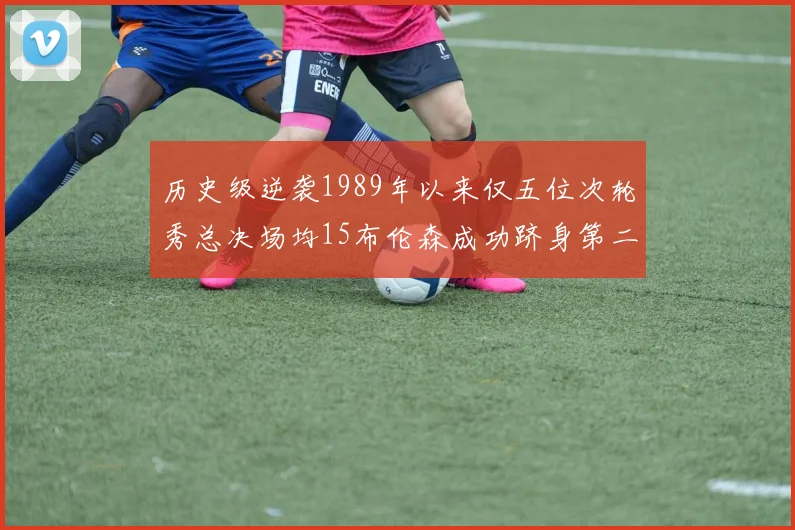 历史级逆袭1989年以来仅五位次轮秀总决场均15布伦森成功跻身第二位