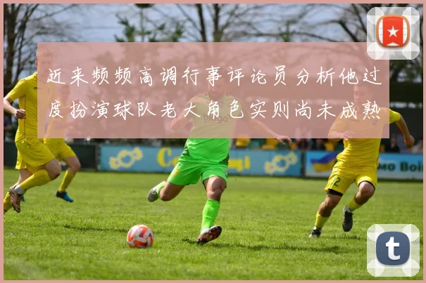 近来频频高调行事评论员分析他过度扮演球队老大角色实则尚未成熟