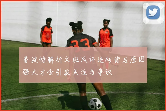香波特解析文班风评逆转背后原因强大才会引发关注与争议