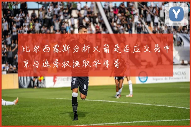 比尔西蒙斯分析火箭是否应交易申京与选秀权换取字母哥