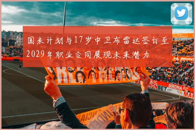 国米计划与17岁中卫布雷达签订至2029年职业合同展现未来潜力