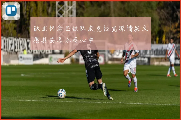 狄龙怀念已故队友克拉克深情发文愿其安息永存心中
