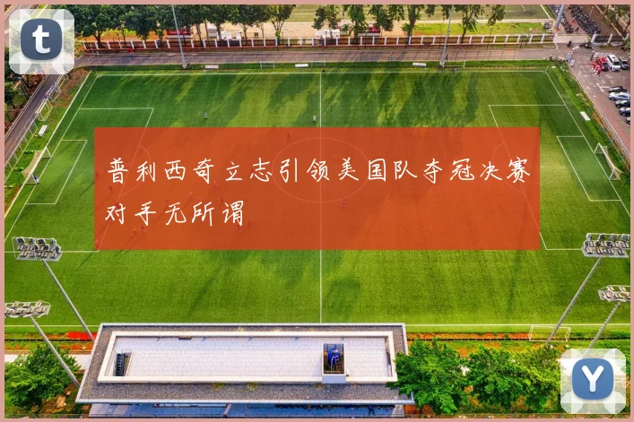 普利西奇立志引领美国队夺冠决赛对手无所谓