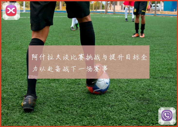 阿什拉夫谈比赛挑战与提升目标全力以赴备战下一场赛事