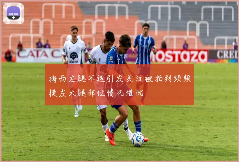梅西左腿不适引发关注被拍到频频摸左大腿部位情况堪忧